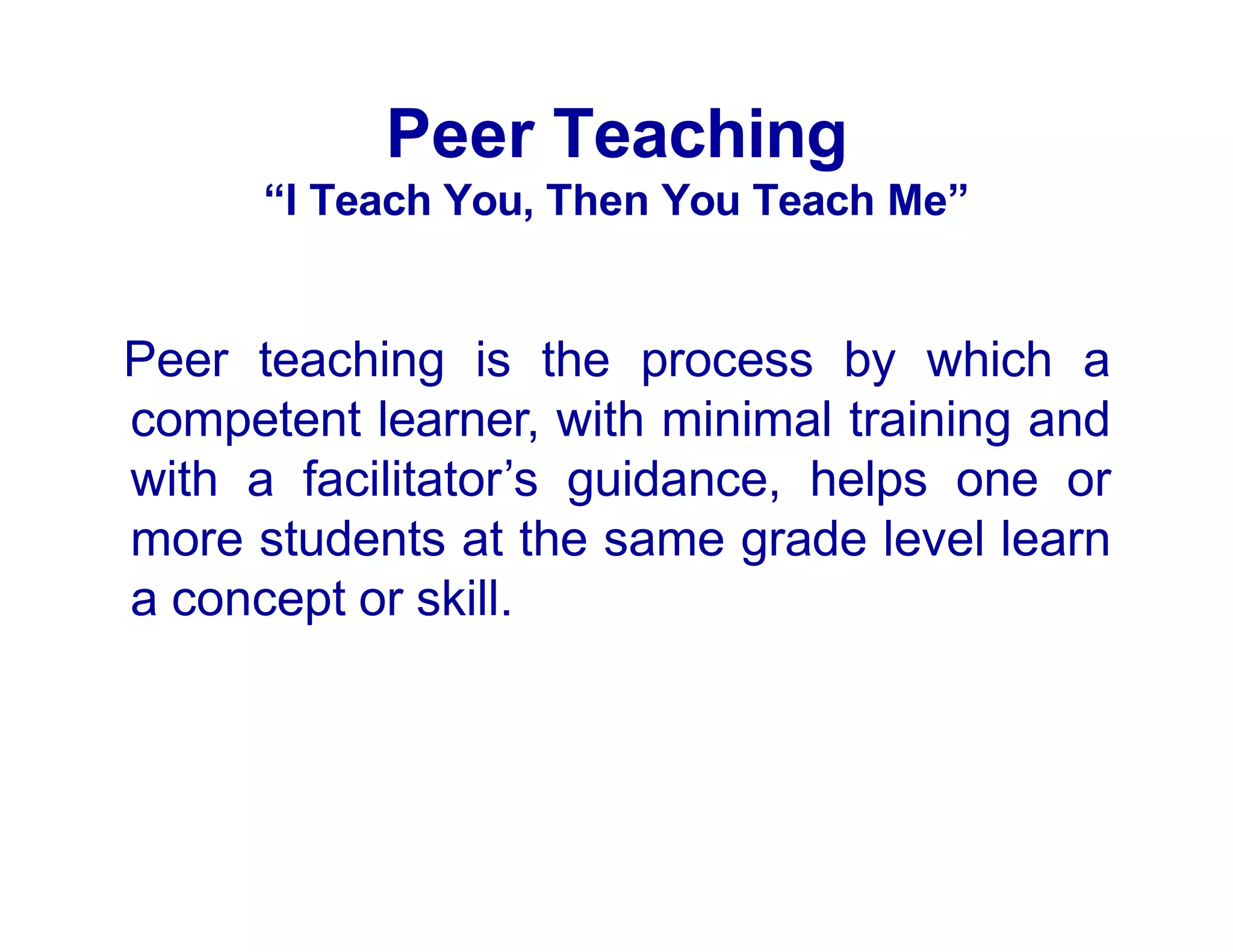 Peer Teaching
“I Teach You, Then You Teach Me”
Peer teaching is the process by which a
competent learner, with minimal training and
with a facilitator’s guidance, helps one or
more students at the same grade level learn
a concept or skill.
 