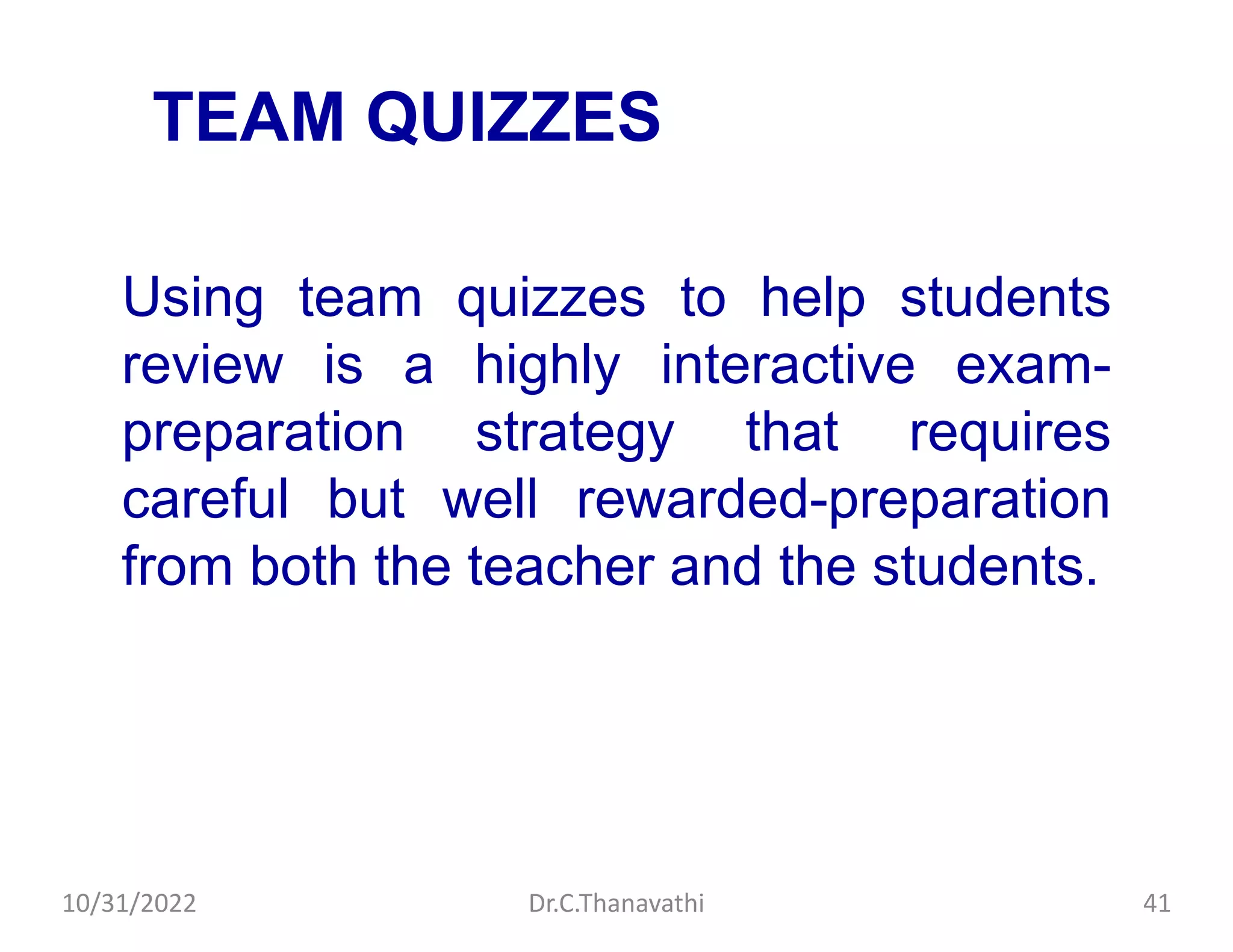 TEAM QUIZZES
Using team quizzes to help students
review is a highly interactive exam-
preparation strategy that requires
careful but well rewarded-preparation
from both the teacher and the students.
10/31/2022 Dr.C.Thanavathi 41
 