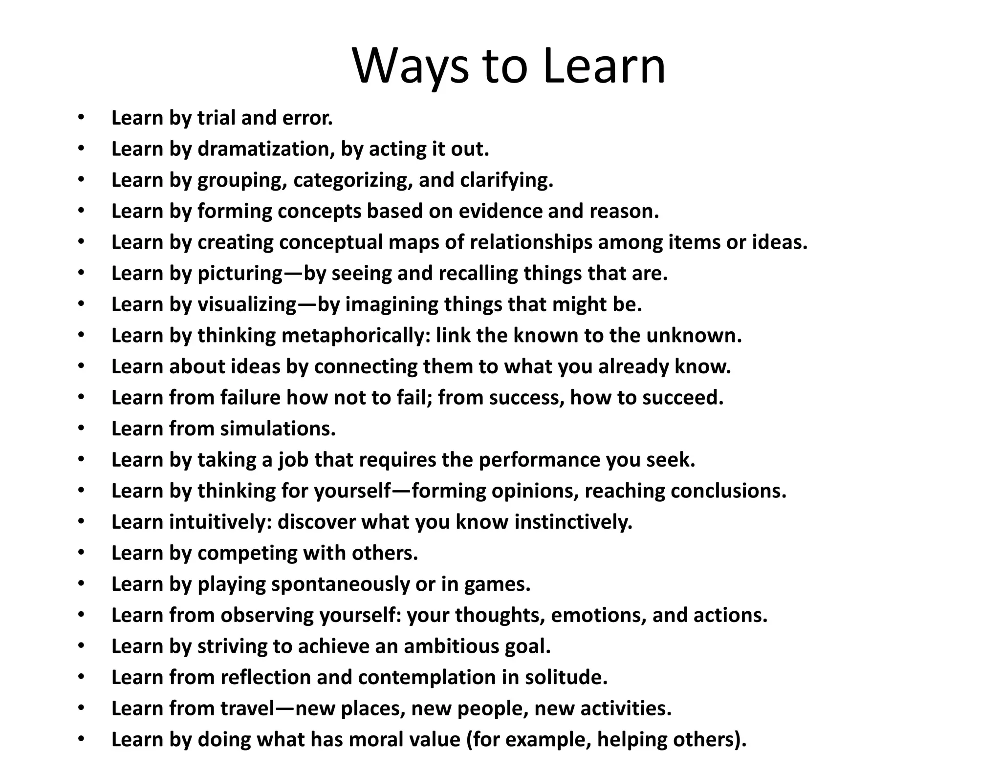 Ways to Learn
• Learn by trial and error.
• Learn by dramatization, by acting it out.
• Learn by grouping, categorizing, and clarifying.
• Learn by forming concepts based on evidence and reason.
• Learn by creating conceptual maps of relationships among items or ideas.
• Learn by picturing—by seeing and recalling things that are.
• Learn by visualizing—by imagining things that might be.
• Learn by thinking metaphorically: link the known to the unknown.
• Learn about ideas by connecting them to what you already know.
• Learn from failure how not to fail; from success, how to succeed.
• Learn from simulations.
• Learn by taking a job that requires the performance you seek.
• Learn by thinking for yourself—forming opinions, reaching conclusions.
• Learn intuitively: discover what you know instinctively.
• Learn by competing with others.
• Learn by playing spontaneously or in games.
• Learn from observing yourself: your thoughts, emotions, and actions.
• Learn by striving to achieve an ambitious goal.
• Learn from reflection and contemplation in solitude.
• Learn from travel—new places, new people, new activities.
• Learn by doing what has moral value (for example, helping others).
 