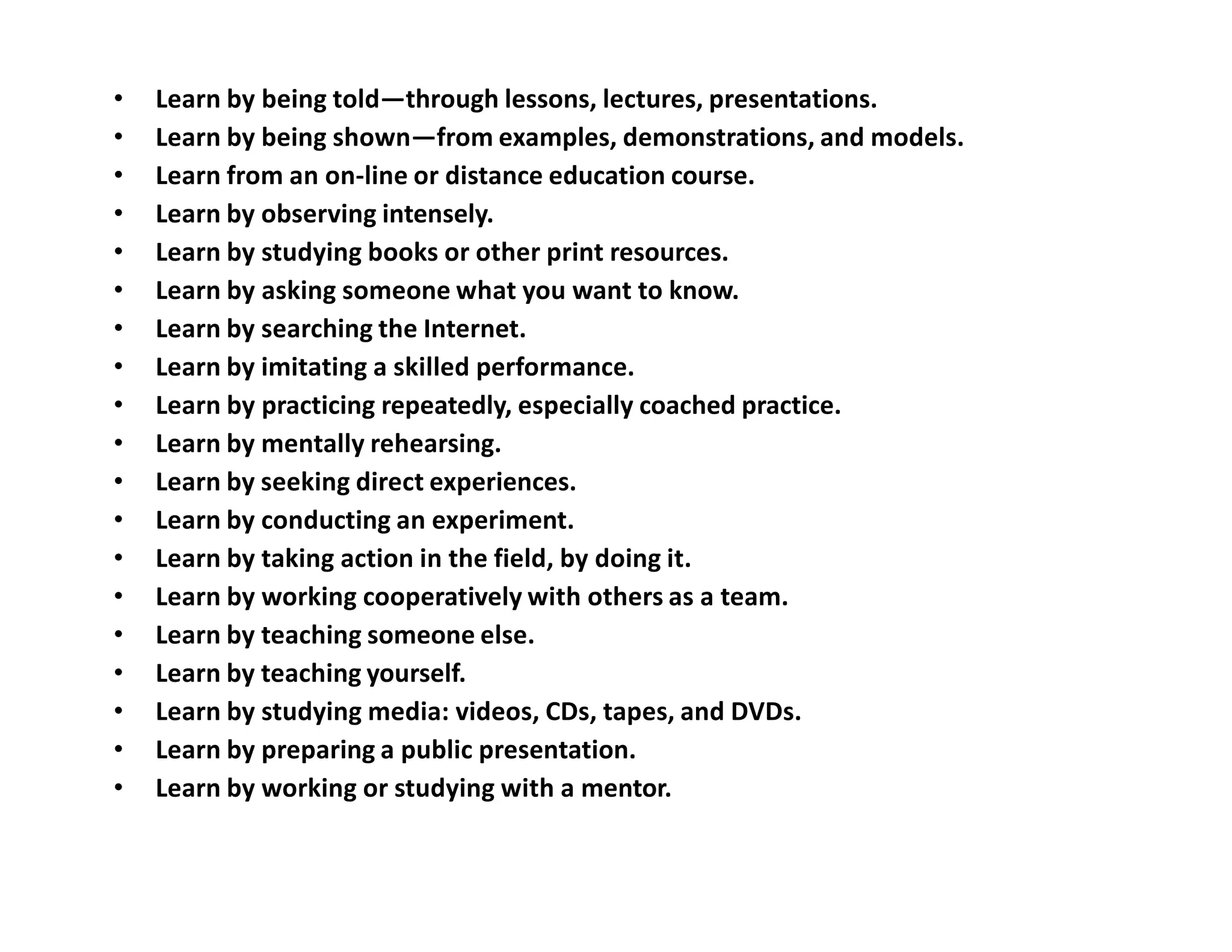 • Learn by being told—through lessons, lectures, presentations.
• Learn by being shown—from examples, demonstrations, and models.
• Learn from an on-line or distance education course.
• Learn by observing intensely.
• Learn by studying books or other print resources.
• Learn by asking someone what you want to know.
• Learn by searching the Internet.
• Learn by imitating a skilled performance.
• Learn by practicing repeatedly, especially coached practice.
• Learn by mentally rehearsing.
• Learn by seeking direct experiences.
• Learn by conducting an experiment.
• Learn by taking action in the field, by doing it.
• Learn by working cooperatively with others as a team.
• Learn by teaching someone else.
• Learn by teaching yourself.
• Learn by studying media: videos, CDs, tapes, and DVDs.
• Learn by preparing a public presentation.
• Learn by working or studying with a mentor.
 
