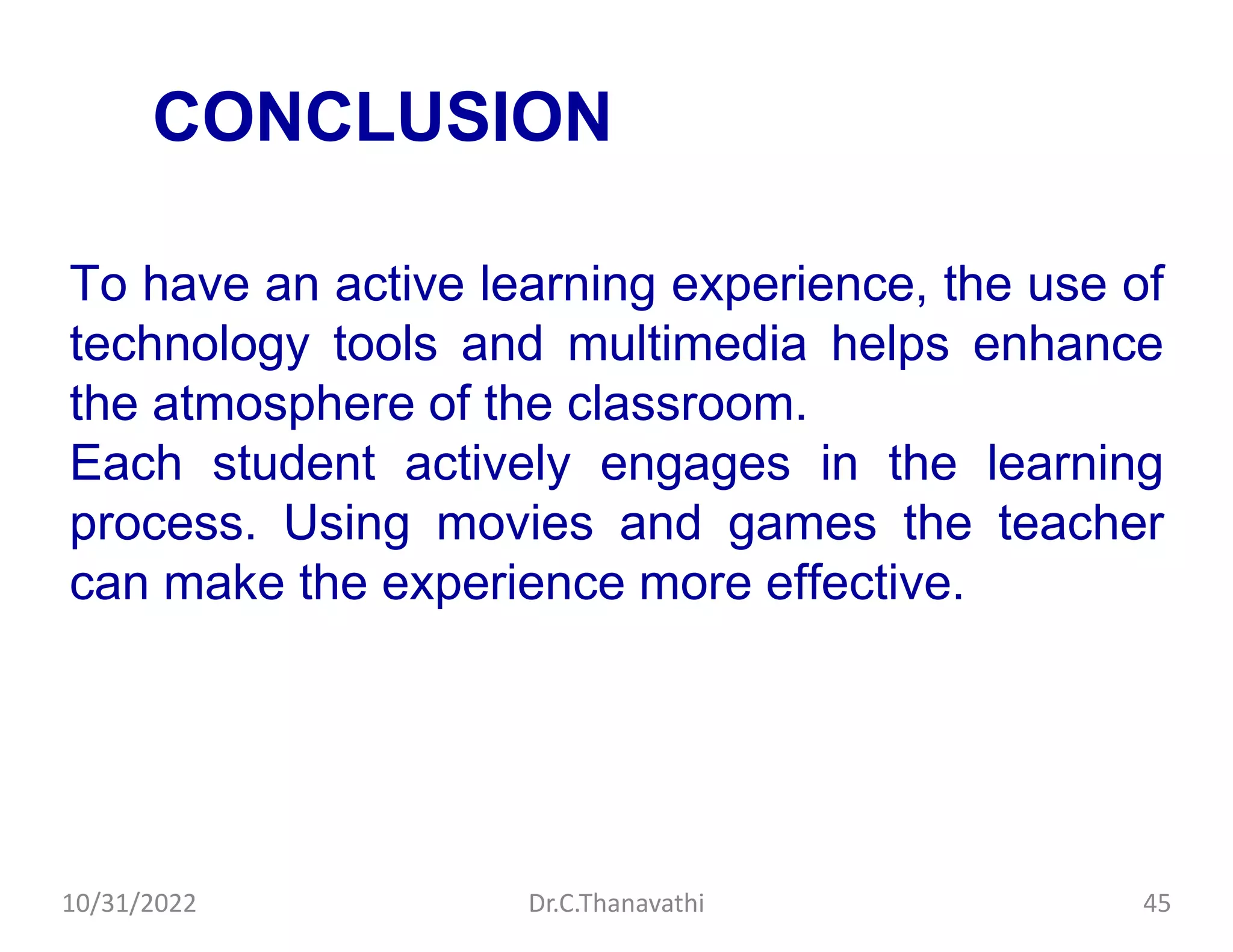 CONCLUSION
To have an active learning experience, the use of
technology tools and multimedia helps enhance
the atmosphere of the classroom.
Each student actively engages in the learning
process. Using movies and games the teacher
can make the experience more effective.
10/31/2022 Dr.C.Thanavathi 45
 