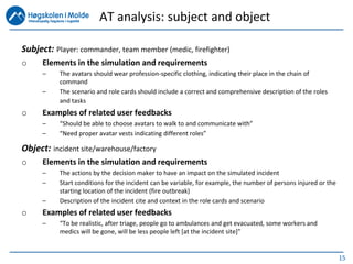 15
Subject: Player: commander, team member (medic, firefighter)
o Elements in the simulation and requirements
– The avatars should wear profession-specific clothing, indicating their place in the chain of
command
– The scenario and role cards should include a correct and comprehensive description of the roles
and tasks
o Examples of related user feedbacks
– “Should be able to choose avatars to walk to and communicate with”
– “Need proper avatar vests indicating different roles”
Object: incident site/warehouse/factory
o Elements in the simulation and requirements
– The actions by the decision maker to have an impact on the simulated incident
– Start conditions for the incident can be variable, for example, the number of persons injured or the
starting location of the incident (fire outbreak)
– Description of the incident cite and context in the role cards and scenario
o Examples of related user feedbacks
– “To be realistic, after triage, people go to ambulances and get evacuated, some workers and
medics will be gone, will be less people left [at the incident site]”
AT analysis: subject and object
 