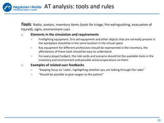 16
Tools: Radio, avatars, inventory items (tools for triage, fire extinguishing, evacuation of
injured), signs, environment cues
o Elements in the simulation and requirements
– Firefighting equipment, first aid equipment and other objects that are normally present in
the workplace should be in the same location in the virtual space
– Key equipment for different professions should be represented in the inventory, the
affordances of these tools should be easy to understand
– For every player/subject, the role cards and scenario should list the available tools in the
inventory and environment and possible actions/operations on them
o Examples of related user feedbacks
– “Keeping focus on ‘radio’, highlighting whether you are talking through the radio”
– “Should be possible to give oxygen to the patient”
AT analysis: tools and rules
 