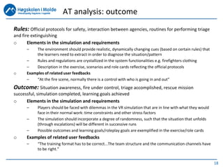 18
Rules: Official protocols for safety, interaction between agencies, routines for performing triage
and fire extinguishing
o Elements in the simulation and requirements
– The environment should provide realistic, dynamically changing cues (based on certain rules) that
the learners need to extract in order to diagnose the situation/pattern
– Rules and regulations are crystallized in the system functionalities e.g. firefighters clothing
– Description in the exercise, scenarios and role cards reflecting the official protocols
o Examples of related user feedbacks
– “At the fire scene, normally there is a control with who is going in and out”
Outcome: Situation awareness, fire under control, triage accomplished, rescue mission
successful, simulation completed, learning goals achieved
o Elements in the simulation and requirements
– Players should be faced with dilemmas in the VR simulation that are in line with what they would
face in their normal work: time constraints and other stress factors
– The simulation should incorporate a degree of randomness, such that the situation that unfolds
(through escalations) will be different in successive runs
– Possible outcomes and learning goals/roleplay goals are exemplified in the exercise/role cards
o Examples of related user feedbacks
– “The training format has to be correct...The team structure and the communication channels have
to be right.”
AT analysis: outcome
 