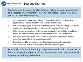 19
Feedback from the professional participants helped to realise complexities
of the real life environment that were not anticipated (5 radio systems in
use IRL, > 15 simultaneous users)
o In comparison to workplace training, VR simulations offer no training of
physical skills and are therefore less realistic by definition
o The necessary degree of realism and complexity is relative and depends on the
target user group (less realism is adequate for non-professionals)
o Different user groups have different learning goals – it should be possible to
adjust the simulation and exercises to accommodate these differences.
o Social and communication skills, as well as social and community aspects
should be a part of the EM simulation model
o There is a need for a consistent methodological approach to develop
simulations and exercises adapted to different learning goals.
Future AR tools and AR training components could help the learner to
form a “repertoire of patterns” at a much faster rate than traditional
experience building in the field.
Lessons Learned
 