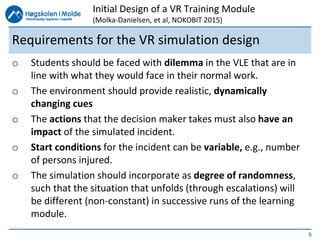 6
Requirements for the VR simulation design
o Students should be faced with dilemma in the VLE that are in
line with what they would face in their normal work.
o The environment should provide realistic, dynamically
changing cues
o The actions that the decision maker takes must also have an
impact of the simulated incident.
o Start conditions for the incident can be variable, e.g., number
of persons injured.
o The simulation should incorporate as degree of randomness,
such that the situation that unfolds (through escalations) will
be different (non-constant) in successive runs of the learning
module.
Initial Design of a VR Training Module
(Molka-Danielsen, et al, NOKOBIT 2015)
 