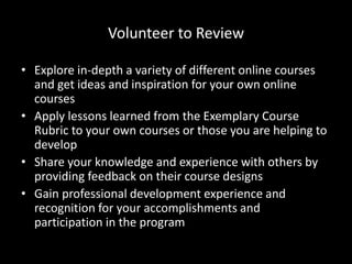 Volunteer to Review 
• Explore in-depth a variety of different online courses 
and get ideas and inspiration for your own online 
courses 
• Apply lessons learned from the Exemplary Course 
Rubric to your own courses or those you are helping to 
develop 
• Share your knowledge and experience with others by 
providing feedback on their course designs 
• Gain professional development experience and 
recognition for your accomplishments and 
participation in the program 
 