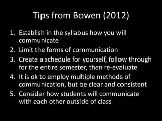 Tips from Bowen (2012) 
1. Establish in the syllabus how you will 
communicate 
2. Limit the forms of communication 
3. Create a schedule for yourself, follow through 
for the entire semester, then re-evaluate 
4. It is ok to employ multiple methods of 
communication, but be clear and consistent 
5. Consider how students will communicate 
with each other outside of class 
 