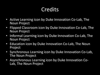 Credits 
• Active Learning icon by Duke Innovation Co-Lab, The 
Noun Project 
• Flipped Classroom icon by Duke Innovation Co-Lab, The 
Noun Project 
• Informal Learning icon by Duke Innovation Co-Lab, The 
Noun Project 
• Education icon by Duke Innovation Co-Lab, The Noun 
Project 
• Synchronous Learning icon by Duke Innovation Co-Lab, 
The Noun Project 
• Asynchronous Learning icon by Duke Innovation Co- 
Lab, The Noun Project 
 