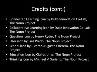 Credits (cont.) 
• Connected Learning icon by Duke Innovation Co-Lab, 
The Noun Project 
• Collaborative Learning icon by Duke Innovation Co-Lab, 
The Noun Project 
• Question icon by Henry Ryder, The Noun Project 
• User icon by Luis Prado, The Noun Project 
• School icon by Ricardo Augosto Cherem, The Noun 
Project 
• Education icon by Claire Jones, The Noun Project 
• Thinking icon by Michael V. Suriano, The Noun Project 
 