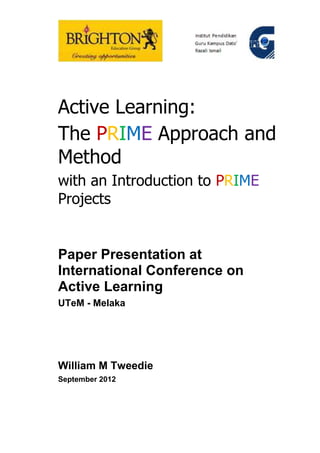 Active Learning:
The PRIME Approach and
Method
with an Introduction to PRIME
Projects


Paper Presentation at
International Conference on
Active Learning
UTeM - Melaka




William M Tweedie
September 2012
 
