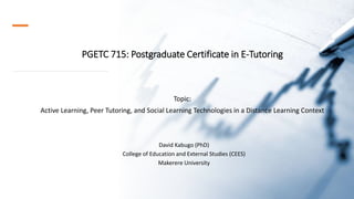 PGETC 715: Postgraduate Certificate in E-Tutoring
Topic:
Active Learning, Peer Tutoring, and Social Learning Technologies in a Distance Learning Context
David Kabugo (PhD)
College of Education and External Studies (CEES)
Makerere University
 