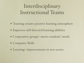 Interdisciplinary
       Instructional Teams

• Teaming creates positive learning atmosphere
• Improves self-directed learning abilities
• Cooperative groups--meets students’ needs
• Computer Skills
• Learning--improvements in test scores
 