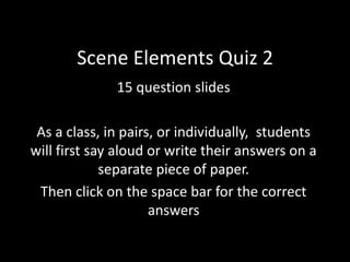 Scene Elements Quiz 2
15 question slides
As a class, in pairs, or individually, students
will first say aloud or write their answers on a
separate piece of paper.
Then click on the space bar for the correct
answers
 