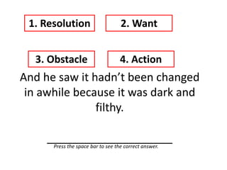 And he saw it hadn’t been changed
in awhile because it was dark and
filthy.
____________________
1. Resolution 2. Want
3. Obstacle 4. Action
Press the space bar to see the correct answer.
 