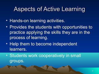 Aspects of Active Learning
• Hands-on learning activities.
• Provides the students with opportunities to
  practice applying the skills they are in the
  process of learning.
• Help them to become independent
  learners.
• Students work cooperatively in small
  groups.

                                             6
 