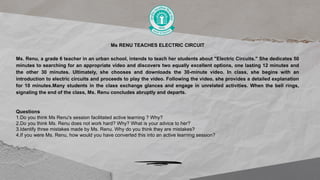 Ms RENU TEACHES ELECTRIC CIRCUIT
Ms. Renu, a grade 6 teacher in an urban school, intends to teach her students about "Electric Circuits." She dedicates 50
minutes to searching for an appropriate video and discovers two equally excellent options, one lasting 12 minutes and
the other 30 minutes. Ultimately, she chooses and downloads the 30-minute video. In class, she begins with an
introduction to electric circuits and proceeds to play the video. Following the video, she provides a detailed explanation
for 10 minutes.Many students in the class exchange glances and engage in unrelated activities. When the bell rings,
signaling the end of the class, Ms. Renu concludes abruptly and departs.
Questions
1.Do you think Ms Renu's session facilitated active learning ? Why?
2.Do you think Ms. Renu does not work hard? Why? What is your advice to her?
3.Identify three mistakes made by Ms. Renu. Why do you think they are mistakes?
4.If you were Ms. Renu, how would you have converted this into an active learning session?
 