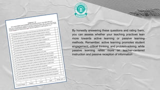 By honestly answering these questions and rating them,
you can assess whether your teaching practices lean
more towards active learning or passive learning
methods. Remember, active learning promotes student
engagement, critical thinking, and problem-solving, while
passive learning relies more on teacher-centered
instruction and passive reception of information
 