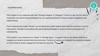 If the majority of your responses fall under "Strongly Disagree" or "Disagree," it may be a sign that you need to
incorporate more active learning strategies into your teaching practices to enhance student engagement and
critical thinking.
If your responses are mostly "Neutral," you are taking some steps towards active learning, but there is room for
improvement. Consider incorporating more active learning strategies to enhance student participation and
understanding.
If the majority of your responses are "Agree" or "Strongly Agree," it suggests that you are actively fostering an
engaging and student-centered learning environment. Continue to explore and implement new teaching strategies
to further enhance student engagement and learning outcomes.
INTERPRETATION
 