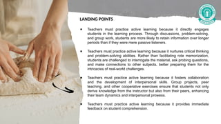 ● Teachers must practice active learning because it directly engages
students in the learning process. Through discussions, problem-solving,
and group work, students are more likely to retain information over longer
periods than if they were mere passive listeners.
● Teachers must practice active learning because it nurtures critical thinking
and problem-solving abilities. Rather than facilitating rote memorization,
students are challenged to interrogate the material, ask probing questions,
and make connections to other subjects, better preparing them for the
intricacies of real-world challenges.
● Teachers must practice active learning because it fosters collaboration
and the development of interpersonal skills. Group projects, peer
teaching, and other cooperative exercises ensure that students not only
derive knowledge from the instructor but also from their peers, enhancing
their team dynamics and interpersonal prowess.
● Teachers must practice active learning because it provides immediate
feedback on student comprehension.
LANDING POINTS
 