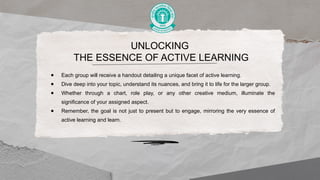 UNLOCKING
THE ESSENCE OF ACTIVE LEARNING
● Each group will receive a handout detailing a unique facet of active learning.
● Dive deep into your topic, understand its nuances, and bring it to life for the larger group.
● Whether through a chart, role play, or any other creative medium, illuminate the
significance of your assigned aspect.
● Remember, the goal is not just to present but to engage, mirroring the very essence of
active learning and learn.
 