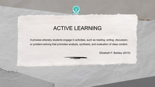 ACTIVE LEARNING
A process whereby students engage in activities, such as reading, writing, discussion,
or problem-solving that promotes analysis, synthesis, and evaluation of class content.
Elizabeth F. Barkley (2010)
 