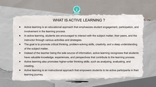 WHAT IS ACTIVE LEARNING ?
● Active learning is an educational approach that emphasizes student engagement, participation, and
involvement in the learning process
● In active learning, students are encouraged to interact with the subject matter, their peers, and the
instructor through various activities and strategies.
● The goal is to promote critical thinking, problem-solving skills, creativity, and a deep understanding
of the subject matter.
● Instead of the teacher being the sole source of information, active learning recognizes that students
have valuable knowledge, experiences, and perspectives that contribute to the learning process.
● Active learning also promotes higher-order thinking skills, such as analysing, evaluating, and
creating.
● Active learning is an instructional approach that empowers students to be active participants in their
learning journey.
 