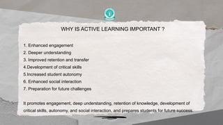 WHY IS ACTIVE LEARNING IMPORTANT ?
1. Enhanced engagement
2. Deeper understanding
3. Improved retention and transfer
4.Development of critical skills
5.Increased student autonomy
6. Enhanced social interaction
7. Preparation for future challenges
It promotes engagement, deep understanding, retention of knowledge, development of
critical skills, autonomy, and social interaction, and prepares students for future success.
 