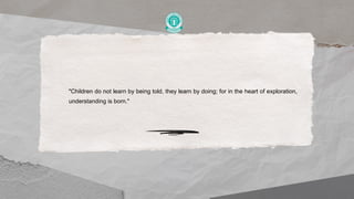 "Children do not learn by being told, they learn by doing; for in the heart of exploration,
understanding is born."
 