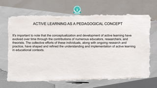 ACTIVE LEARNING AS A PEDAGOGICAL CONCEPT
It's important to note that the conceptualization and development of active learning have
evolved over time through the contributions of numerous educators, researchers, and
theorists. The collective efforts of these individuals, along with ongoing research and
practice, have shaped and refined the understanding and implementation of active learning
in educational contexts.
 