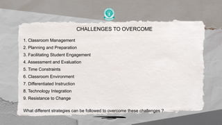 CHALLENGES TO OVERCOME
1. Classroom Management
2. Planning and Preparation
3. Facilitating Student Engagement
4. Assessment and Evaluation
5. Time Constraints
6. Classroom Environment
7. Differentiated Instruction
8. Technology Integration
9. Resistance to Change
What different strategies can be followed to overcome these challenges ?
 