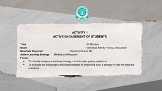 ACTIVITY 1
ACTIVE ENGAGEMENT OF STUDENTS
Time : 30 Minutes
Mode : Individual Activity / Group Discussion
Materials Required : Handout 2A and 2B
Active Learning Strategy : Reflect and Respond
Focus :
● To critically analyze a teaching strategy – in this case, posing questions
● To evaluate the advantages and disadvantages of employing such a strategy in real-life teaching
scenarios
 