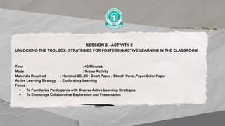 SESSION 2 - ACTIVITY 2
UNLOCKING THE TOOLBOX: STRATEGIES FOR FOSTERING ACTIVE LEARNING IN THE CLASSROOM
Time : 45 Minutes
Mode : Group Activity
Materials Required : Handout 2C ,2D , Chart Paper , Sketch Pens ,Paper,Color Paper
Active Learning Strategy : Exploratory Learning
Focus :
● To Familiarize Participants with Diverse Active Learning Strategies
● To Encourage Collaborative Exploration and Presentation
 