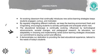 ● An evolving classroom that continually introduces new active learning strategies keeps
students engaged, curious, and motivated.
● By regularly integrating different methods, we keep the learning environment fresh and
invigorating, encouraging students to actively participate and anticipate what's next.
● The educational landscape is continually evolving, influenced by technological
advancements, societal changes, and pedagogical research. As educators, our
adaptability in choosing and implementing varied active learning strategies showcases
our commitment to staying current and effective.
● It demonstrates our dedication to providing the best educational experience, tailored to
the needs of today's students
LANDING POINTS
 