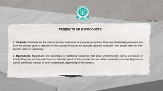 PRODUCTS OR BYPRODUCTS
1. Products: Products are the main or primary outcomes of a process or activity. They are intentionally produced and
form the primary goal or objective of the process.Products are typically planned, expected, and sought after for their
specific value or usefulness.
2. Byproducts: Byproducts are secondary or additional outcomes that arise unintentionally during a process or
activity.They are not the main focus or intended result of the process but are rather incidental outcomes.Byproducts
can be beneficial, neutral, or even undesirable, depending on the context.
 
