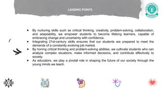 ● By nurturing skills such as critical thinking, creativity, problem-solving, collaboration,
and adaptability, we empower students to become lifelong learners, capable of
embracing change and uncertainty with confidence.
● Integrating 21st-century skills ensures that our students are prepared to meet the
demands of a constantly evolving job market.
● By honing critical thinking and problem-solving abilities, we cultivate students who can
analyze complex situations, make informed decisions, and contribute effectively to
society.
● As educators, we play a pivotal role in shaping the future of our society through the
young minds we teach.
LANDING POINTS
 