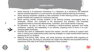 ● Active learning is of paramount importance in a classroom as it transforms the traditional
teacher-centered approach to a more dynamic and student-centered learning environment.
● Active learning empowers students to take ownership of their learning journey, promoting a
growth mindset and a passion for continuous learning.
● Active learning actively involves students in the learning process, encouraging them to
participate, interact, and contribute to the discussions and activities. This increased
engagement leads to improved attentiveness, motivation, and overall interest in learning.
● As educators, we play a vital role in cultivating a student-centered approach that instills
confidence, creativity, and adaptability in our learners, preparing them to thrive in an ever-
changing global landscape.
● Embrace this spirit of collaboration beyond this session, and let's continue to support each
other in refining and implementing active learning strategies to create transformative learning
experiences for our students.
● Mapping 21st-century skills, values, and social dynamics are essential while preparing an
active learning plan. By doing so, educators can create more effective and purposeful learning
experiences that cater to the holistic development of their students.
LANDING POINTS
 