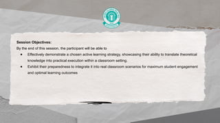 Session Objectives:
By the end of this session, the participant will be able to
● Effectively demonstrate a chosen active learning strategy, showcasing their ability to translate theoretical
knowledge into practical execution within a classroom setting.
● Exhibit their preparedness to integrate it into real classroom scenarios for maximum student engagement
and optimal learning outcomes
 