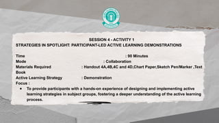 SESSION 4 - ACTIVITY 1
STRATEGIES IN SPOTLIGHT: PARTICIPANT-LED ACTIVE LEARNING DEMONSTRATIONS
Time : 90 Minutes
Mode : Collaboration
Materials Required : Handout 4A,4B,4C and 4D,Chart Paper,Sketch Pen/Marker ,Text
Book
Active Learning Strategy : Demonstration
Focus :
● To provide participants with a hands-on experience of designing and implementing active
learning strategies in subject groups, fostering a deeper understanding of the active learning
process.
 