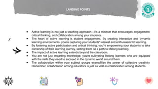 ● Active learning is not just a teaching approach—it's a mindset that encourages engagement,
critical thinking, and collaboration among your students.
● The heart of active learning is student engagement. By creating interactive and dynamic
learning environments, you're capturing your students' interest and enthusiasm for learning.
● By fostering active participation and critical thinking, you're empowering your students to take
ownership of their learning journey, setting them on a path to lifelong learning.
● The impact of active learning extends beyond the classroom.
● You are not just imparting knowledge; you're cultivating lifelong learners who are equipped
with the skills they need to succeed in the dynamic world around them.
● The collaboration within your subject groups exemplifies the power of collective creativity.
Remember, collaboration among educators is just as vital as collaboration among students.
LANDING POINTS
 