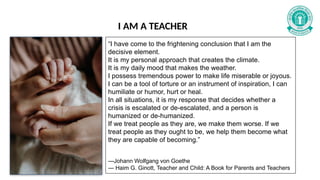 I AM A TEACHER
“I have come to the frightening conclusion that I am the
decisive element.
It is my personal approach that creates the climate.
It is my daily mood that makes the weather.
I possess tremendous power to make life miserable or joyous.
I can be a tool of torture or an instrument of inspiration, I can
humiliate or humor, hurt or heal.
In all situations, it is my response that decides whether a
crisis is escalated or de-escalated, and a person is
humanized or de-humanized.
If we treat people as they are, we make them worse. If we
treat people as they ought to be, we help them become what
they are capable of becoming.”
—Johann Wolfgang von Goethe
― Haim G. Ginott, Teacher and Child: A Book for Parents and Teachers
 
