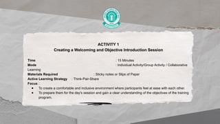 ACTIVITY 1
Creating a Welcoming and Objective Introduction Session
Time : 15 Minutes
Mode : Individual Activity/Group Activity / Collaborative
Learning
Materials Required : Sticky notes or Slips of Paper
Active Learning Strategy : Think-Pair-Share
Focus :
● To create a comfortable and inclusive environment where participants feel at ease with each other.
● To prepare them for the day's session and gain a clear understanding of the objectives of the training
program.
 