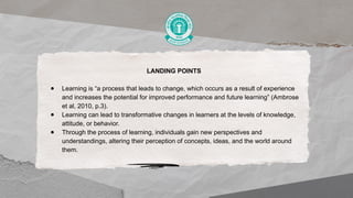 LANDING POINTS
● Learning is “a process that leads to change, which occurs as a result of experience
and increases the potential for improved performance and future learning” (Ambrose
et al, 2010, p.3).
● Learning can lead to transformative changes in learners at the levels of knowledge,
attitude, or behavior.
● Through the process of learning, individuals gain new perspectives and
understandings, altering their perception of concepts, ideas, and the world around
them.
 