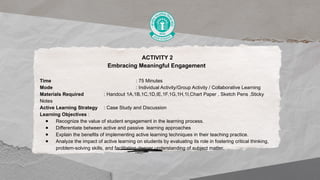 ACTIVITY 2
Embracing Meaningful Engagement
Time : 75 Minutes
Mode : Individual Activity/Group Activity / Collaborative Learning
Materials Required : Handout 1A,1B,1C,1D,IE,1F,1G,1H,1I,Chart Paper , Sketch Pens ,Sticky
Notes
Active Learning Strategy : Case Study and Discussion
Learning Objectives :
● Recognize the value of student engagement in the learning process.
● Differentiate between active and passive learning approaches
● Explain the benefits of implementing active learning techniques in their teaching practice.
● Analyze the impact of active learning on students by evaluating its role in fostering critical thinking,
problem-solving skills, and facilitating deeper understanding of subject matter.
 