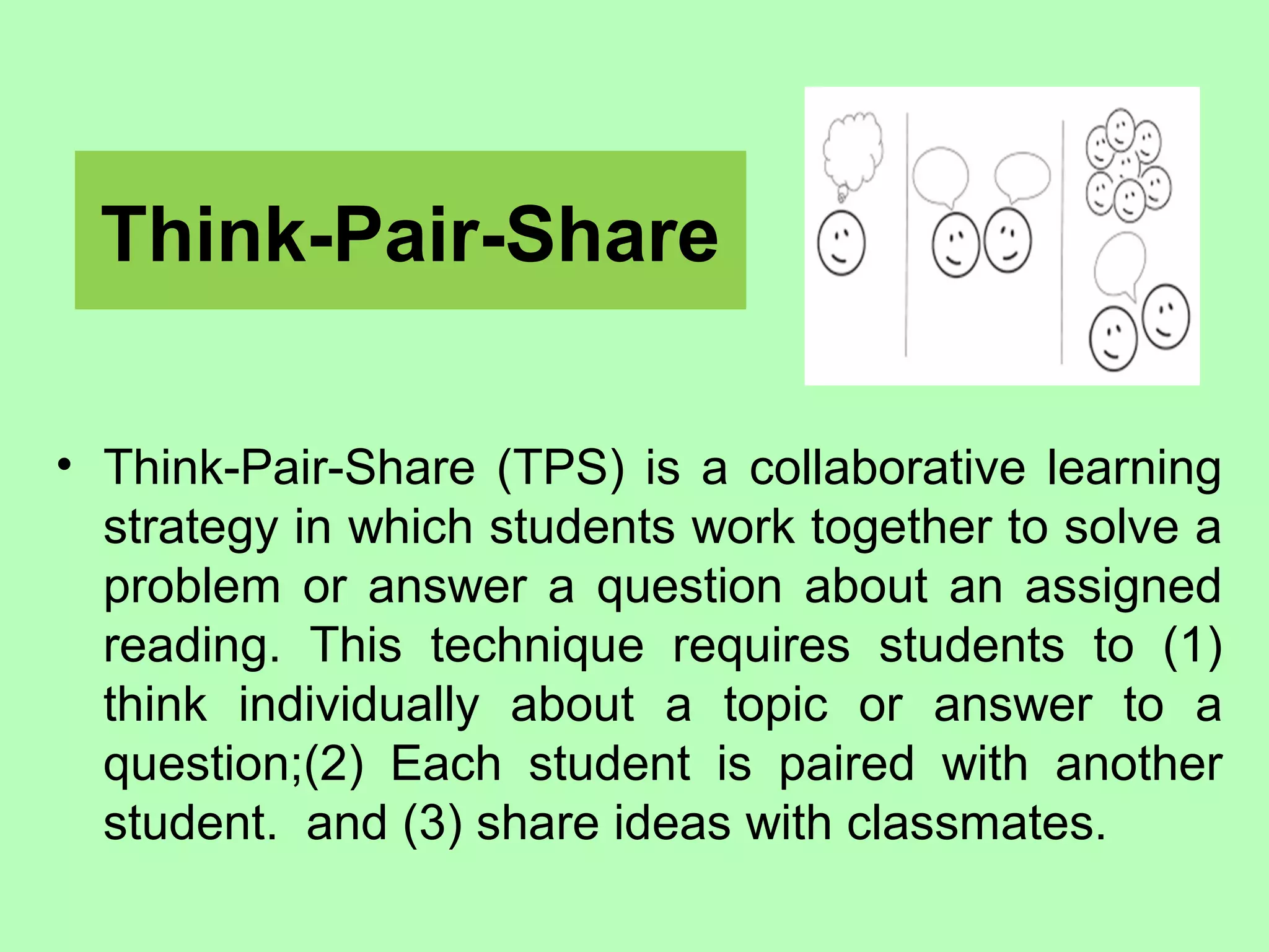 Think-Pair-Share
• Think-Pair-Share (TPS) is a collaborative learning
strategy in which students work together to solve a
problem or answer a question about an assigned
reading. This technique requires students to (1)
think individually about a topic or answer to a
question;(2) Each student is paired with another
student. and (3) share ideas with classmates.
 