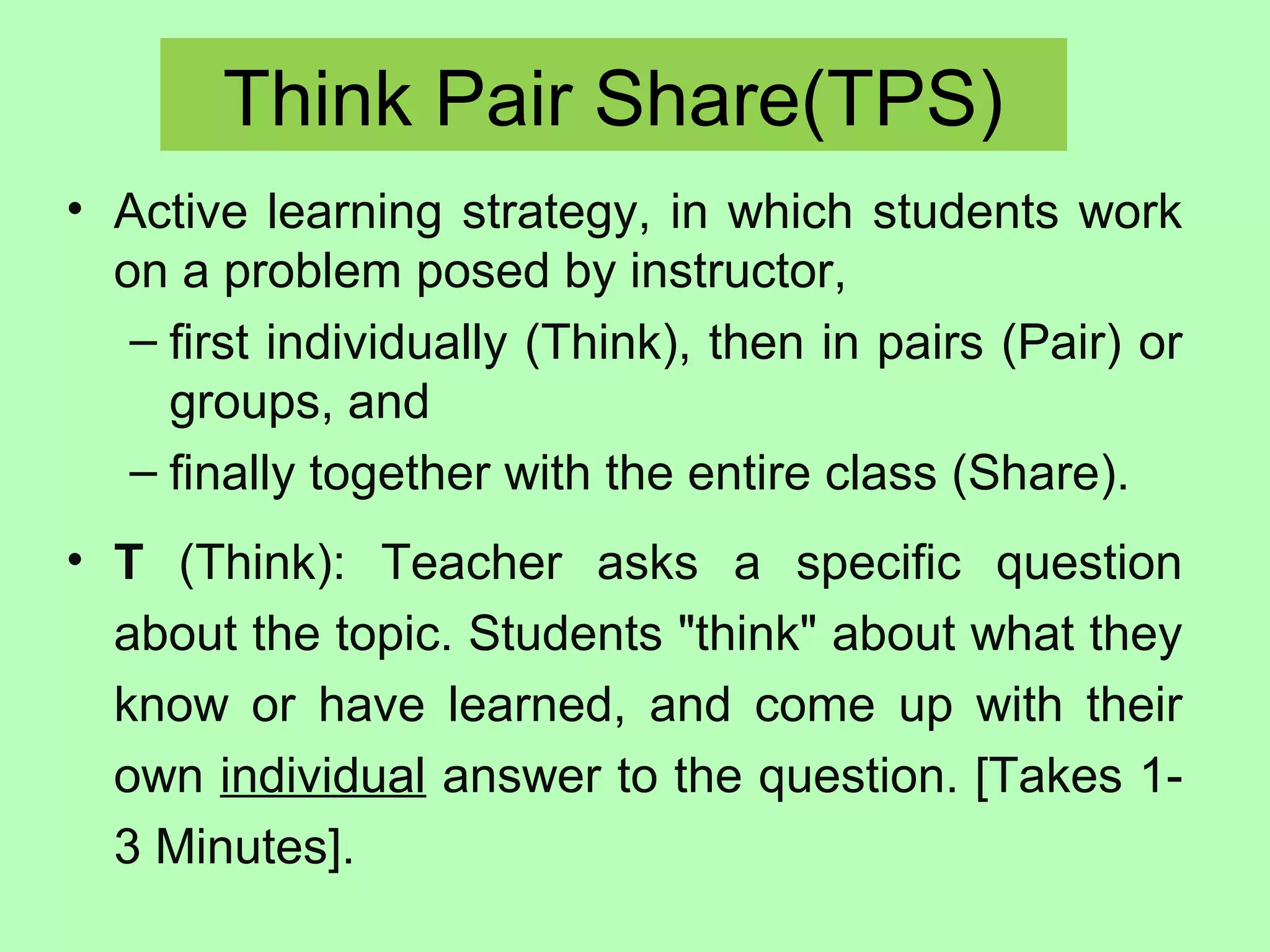 Think Pair Share(TPS)
• Active learning strategy, in which students work
on a problem posed by instructor,
– first individually (Think), then in pairs (Pair) or
groups, and
– finally together with the entire class (Share).
• T (Think): Teacher asks a specific question
about the topic. Students "think" about what they
know or have learned, and come up with their
own individual answer to the question. [Takes 1-
3 Minutes].
 
