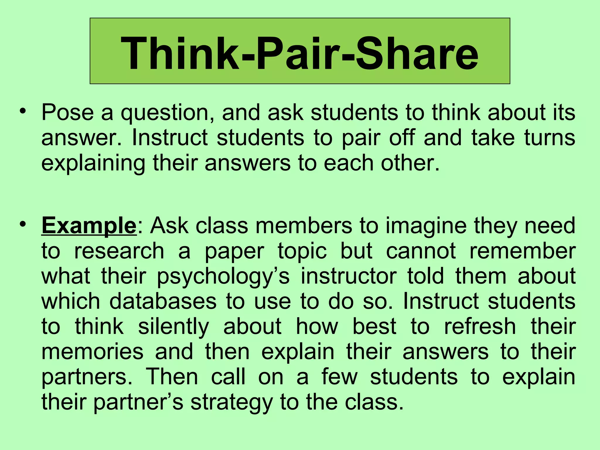 Think-Pair-Share
• Pose a question, and ask students to think about its
answer. Instruct students to pair off and take turns
explaining their answers to each other.
• Example: Ask class members to imagine they need
to research a paper topic but cannot remember
what their psychology’s instructor told them about
which databases to use to do so. Instruct students
to think silently about how best to refresh their
memories and then explain their answers to their
partners. Then call on a few students to explain
their partner’s strategy to the class.
 