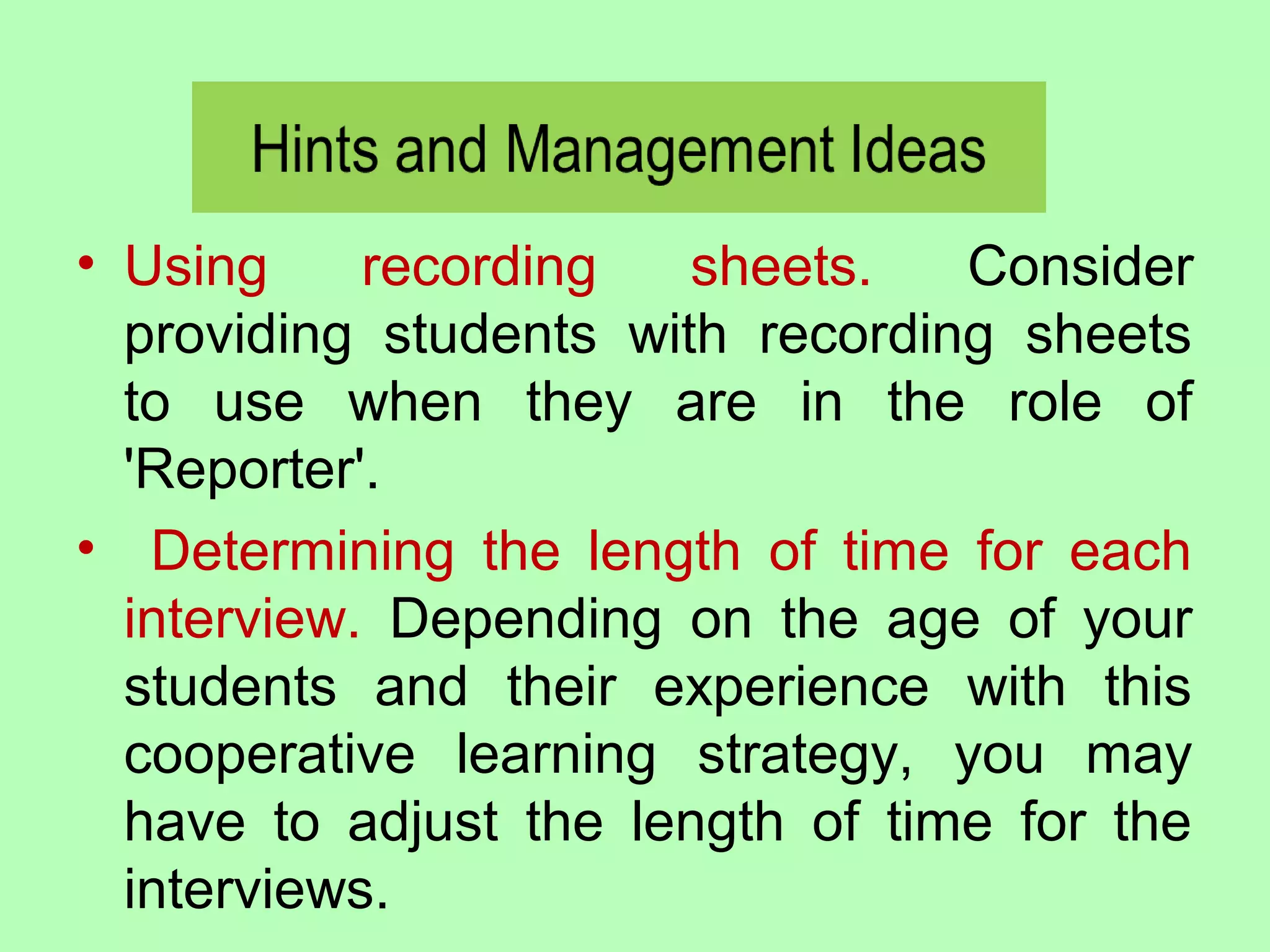 • Using recording sheets. Consider
providing students with recording sheets
to use when they are in the role of
'Reporter'.
• Determining the length of time for each
interview. Depending on the age of your
students and their experience with this
cooperative learning strategy, you may
have to adjust the length of time for the
interviews.
 