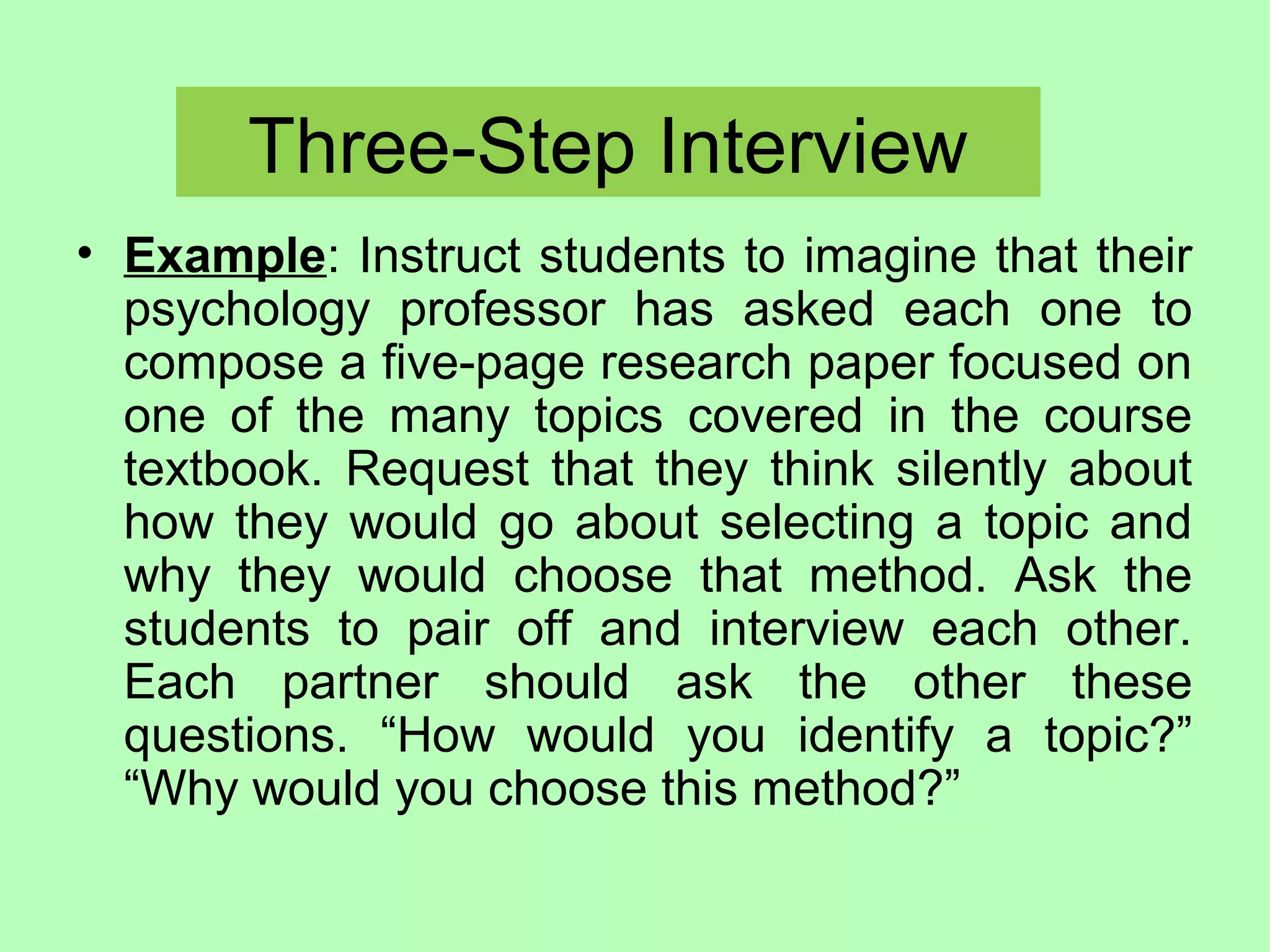 Three-Step Interview
• Example: Instruct students to imagine that their
psychology professor has asked each one to
compose a five-page research paper focused on
one of the many topics covered in the course
textbook. Request that they think silently about
how they would go about selecting a topic and
why they would choose that method. Ask the
students to pair off and interview each other.
Each partner should ask the other these
questions. “How would you identify a topic?”
“Why would you choose this method?”
 