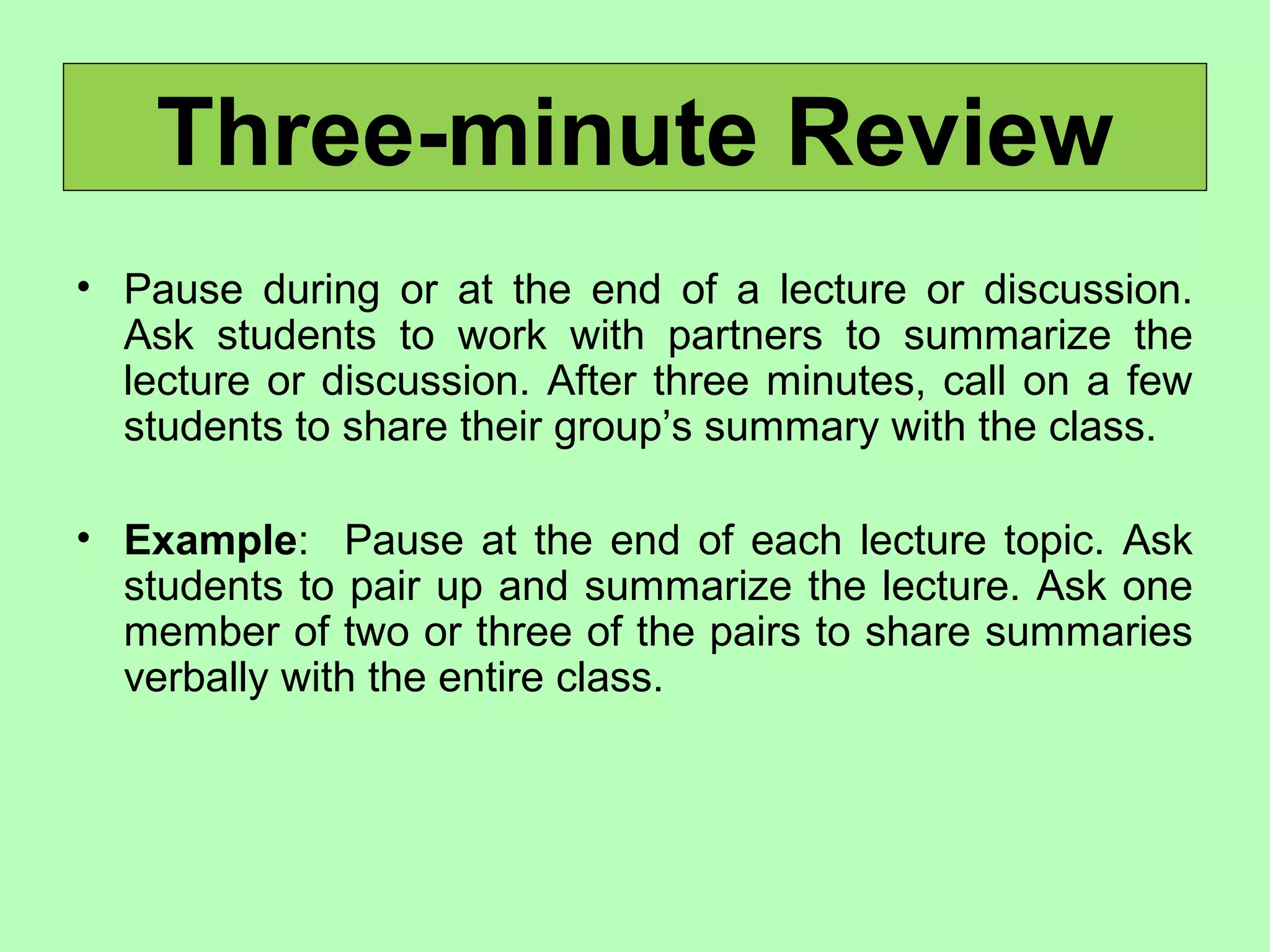 Three-minute Review
• Pause during or at the end of a lecture or discussion.
Ask students to work with partners to summarize the
lecture or discussion. After three minutes, call on a few
students to share their group’s summary with the class.
• Example: Pause at the end of each lecture topic. Ask
students to pair up and summarize the lecture. Ask one
member of two or three of the pairs to share summaries
verbally with the entire class.
 
